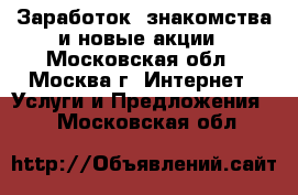 Заработок, знакомства и новые акции - Московская обл., Москва г. Интернет » Услуги и Предложения   . Московская обл.